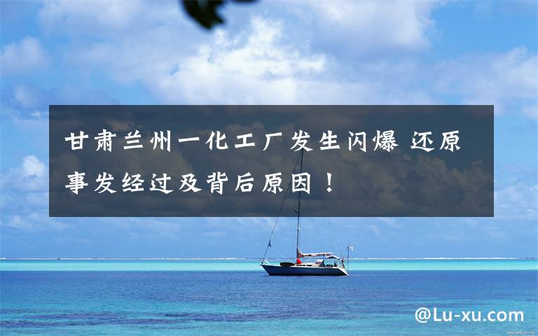 甘肃兰州一化工厂发生闪爆 还原事发经过及背后原因！