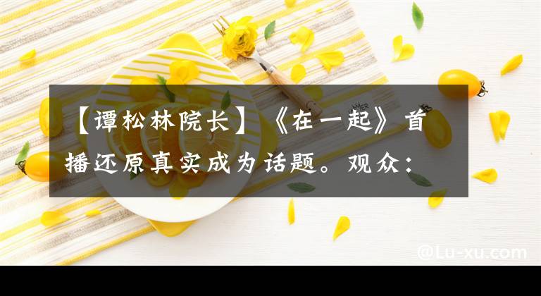 【谭松林院长】《在一起》首播还原真实成为话题。观众：我的眼泪不值钱