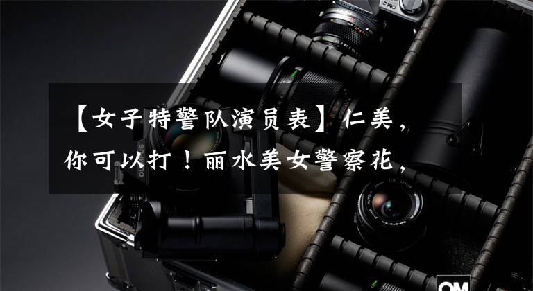 【女子特警队演员表】仁美，你可以打！丽水美女警察花，6年来逮捕了200多名嫌疑人