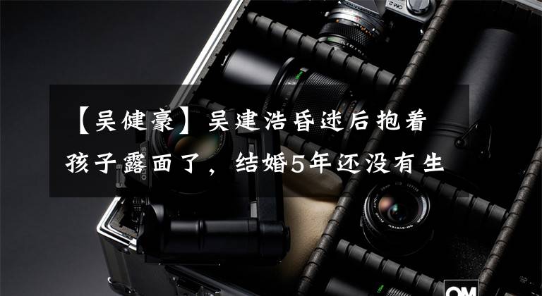 【吴健豪】吴建浩昏迷后抱着孩子露面了，结婚5年还没有生孩子，曾说过要生6个孩子。