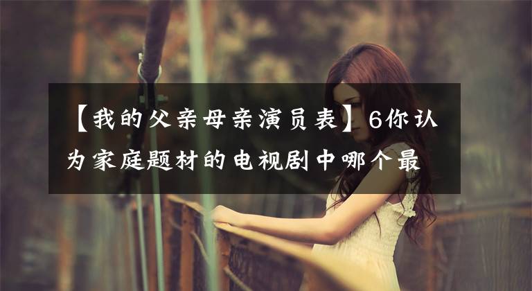 【我的父亲母亲演员表】6你认为家庭题材的电视剧中哪个最接近现实生活？
