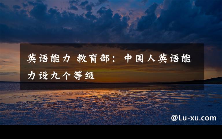 英语能力 教育部：中国人英语能力设九个等级