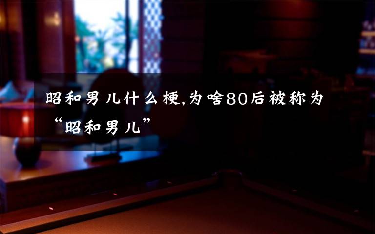 昭和男儿什么梗,为啥80后被称为“昭和男儿”
