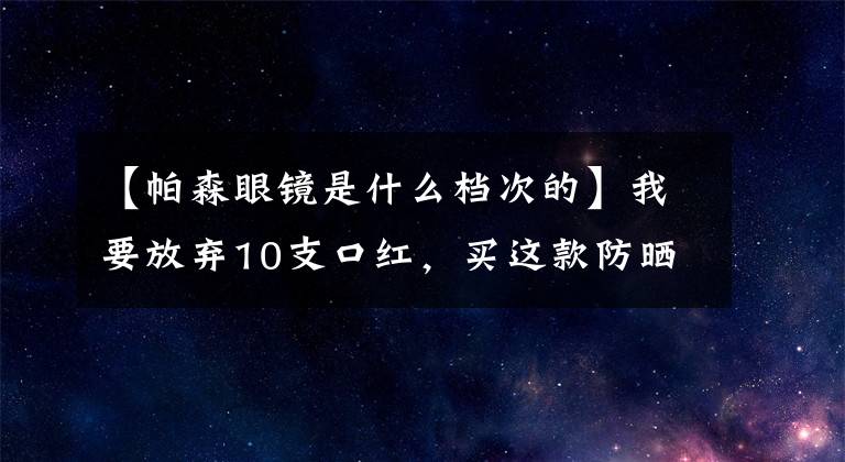 【帕森眼镜是什么档次的】我要放弃10支口红，买这款防晒霜！
