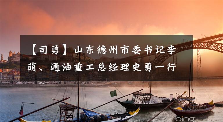 【司勇】山东德州市委书记李萌、通油重工总经理史勇一行访问了上海电力风电集团。