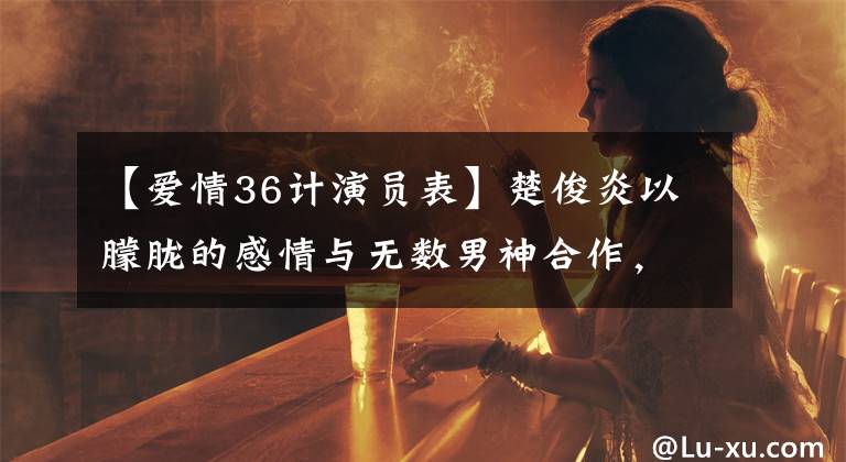 【爱情36计演员表】楚俊炎以朦胧的感情与无数男神合作，为什么没有擦出爱情的火花？