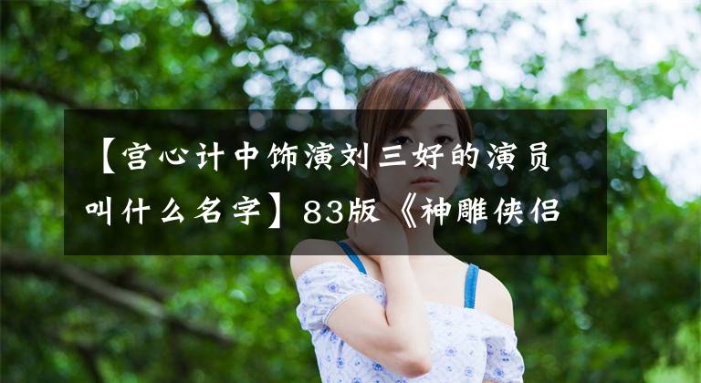 【宫心计中饰演刘三好的演员叫什么名字】83版《神雕侠侣》主演现状女演员大部分都在曲折中两位演员去世了。