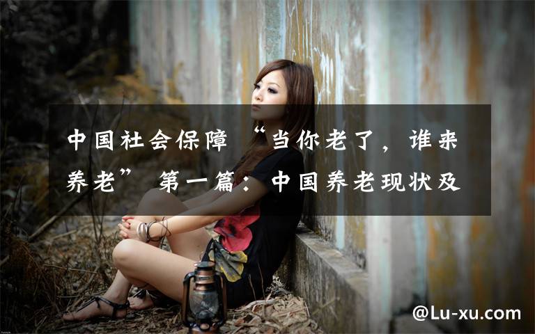 中国社会保障 “当你老了，谁来养老” 第一篇：中国养老现状及对我们的影响