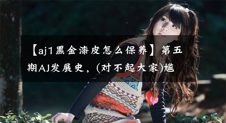 【aj1黑金漆皮怎么保养】第五期AJ发展史，(对不起大家)尴尬的第一期，编制水平不行，只能做这么多。