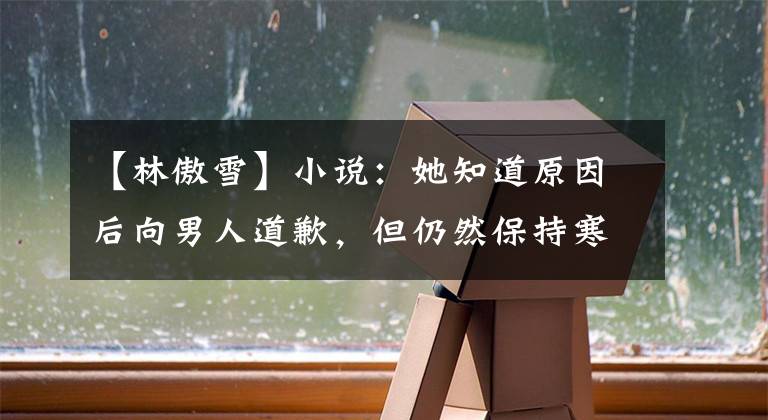 【林傲雪】小说：她知道原因后向男人道歉，但仍然保持寒冷，男人不能皱眉。