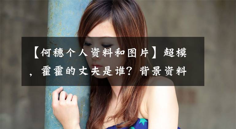 【何穗个人资料和图片】超模，霍霍的丈夫是谁？背景资料照片、户口领取证、婚姻、个人信息曝光。