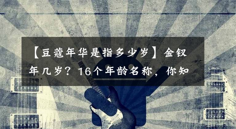 【豆蔻年华是指多少岁】金钗年几岁？16个年龄名称，你知道多少个？