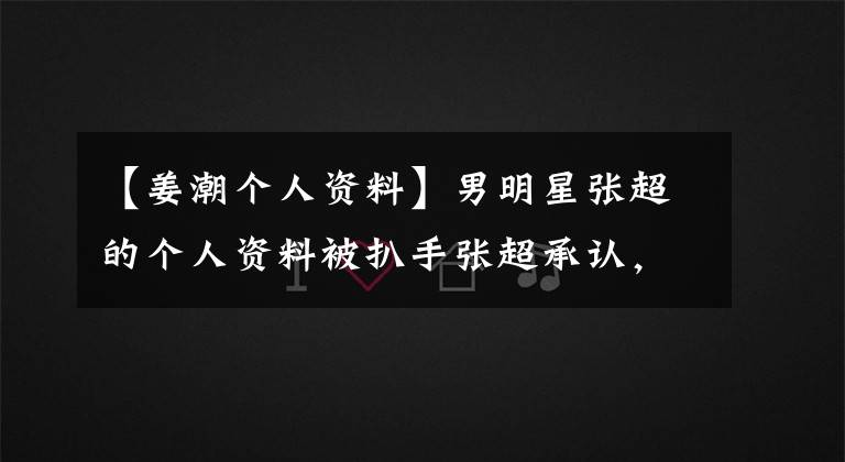 【姜潮个人资料】男明星张超的个人资料被扒手张超承认，改变了年龄的实际年龄暴露了出来。