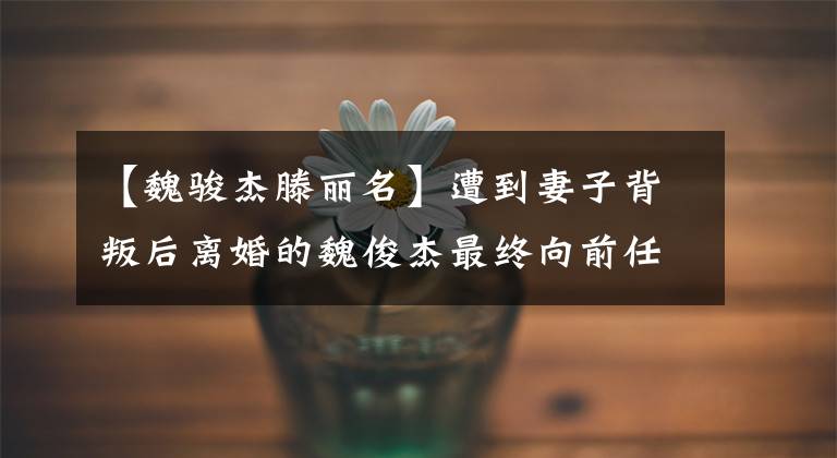 【魏骏杰滕丽名】遭到妻子背叛后离婚的魏俊杰最终向前任道歉。腾丽明：谢谢。太幸福了。(大卫亚设)。