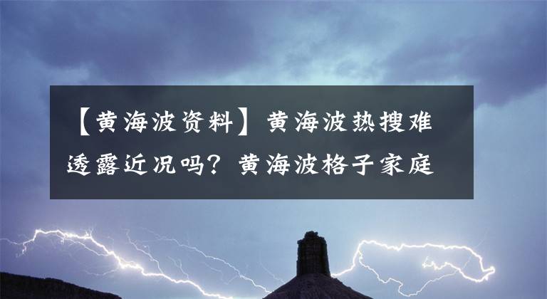 【黄海波资料】黄海波热搜难透露近况吗？黄海波格子家庭背景生活细节曝光？