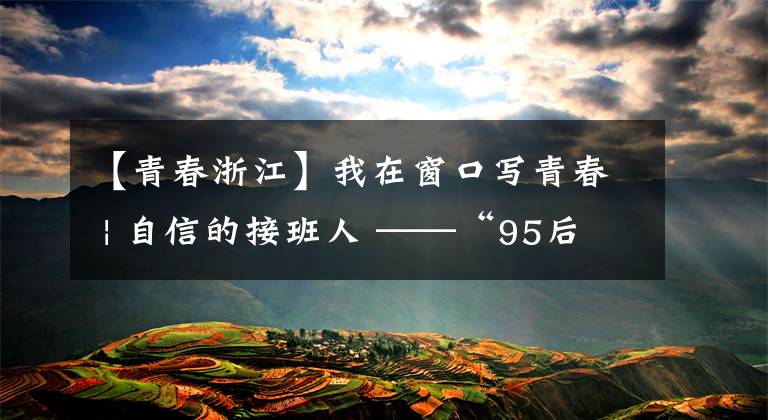 【青春浙江】我在窗口写青春 | 自信的接班人 ——“95后”用文旅激发老村新活力
