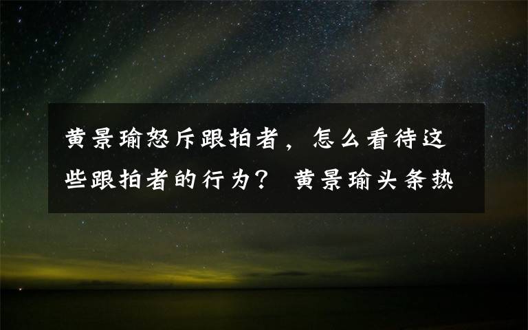 黄景瑜怒斥跟拍者，怎么看待这些跟拍者的行为？ 黄景瑜头条热搜榜