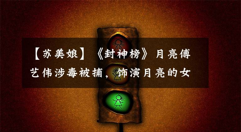【苏美娘】《封神榜》月亮傅艺伟涉毒被捕，饰演月亮的女明星