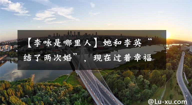 【李咏是哪里人】她和李英“结了两次婚”，现在过着幸福的生活。