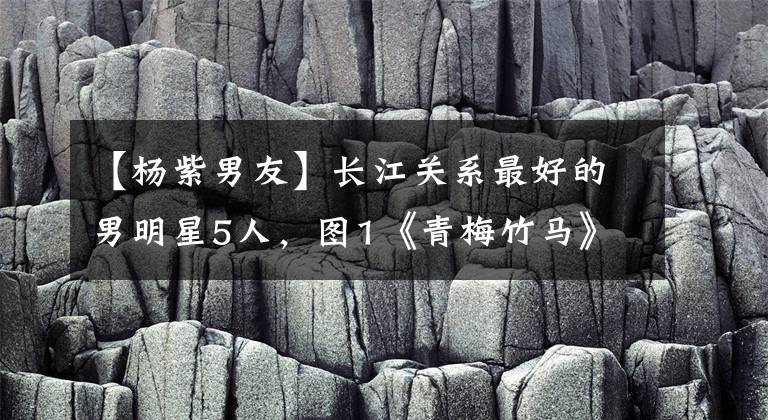 【杨紫男友】长江关系最好的男明星5人，图1《青梅竹马》，图5《现任男朋友》