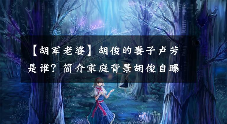 【胡军老婆】胡俊的妻子卢芳是谁？简介家庭背景胡俊自曝，最爱的女儿九儿。