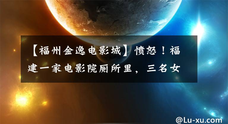 【福州金逸电影城】愤怒！福建一家电影院厕所里，三名女性接连被猥亵。