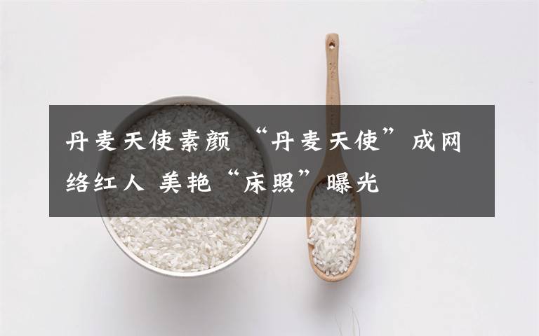 丹麦天使素颜 “丹麦天使”成网络红人 美艳“床照”曝光
