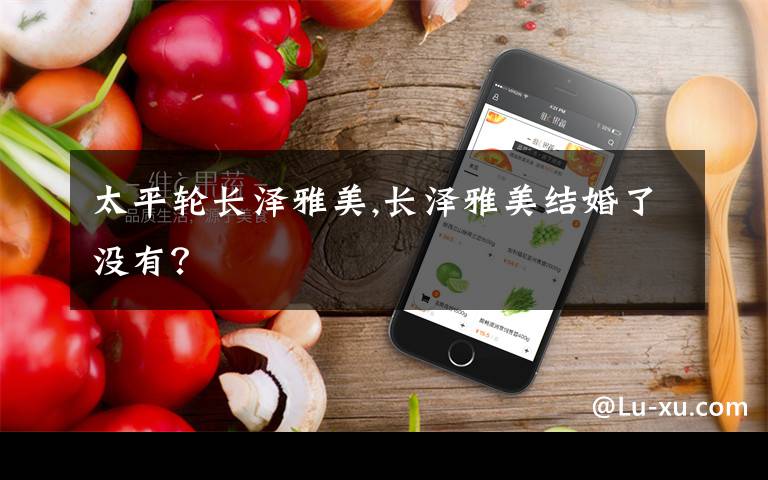 太平轮长泽雅美,长泽雅美结婚了没有？