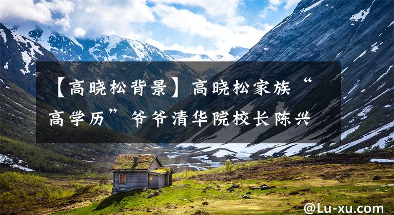 【高晓松背景】高晓松家族“高学历”爷爷清华院校长陈兴太亏了！