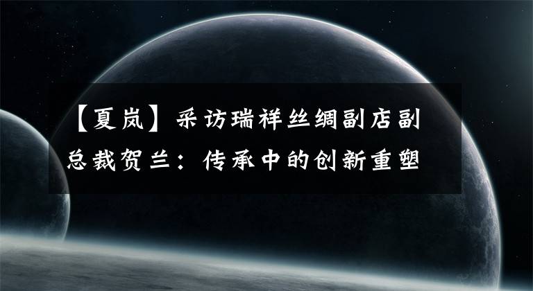 【夏岚】采访瑞祥丝绸副店副总裁贺兰：传承中的创新重塑了中国丝绸第一品牌的辉煌。