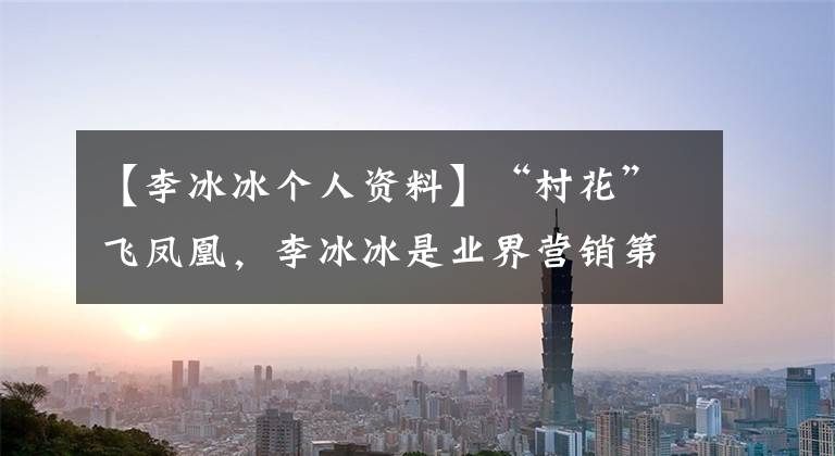 【李冰冰个人资料】“村花”飞凤凰，李冰冰是业界营销第一人