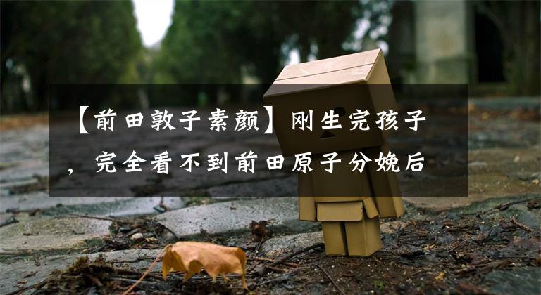 【前田敦子素颜】刚生完孩子，完全看不到前田原子分娩后一个月恢复体型。