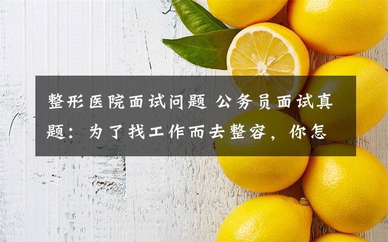 整形医院面试问题 公务员面试真题：为了找工作而去整容，你怎么看？