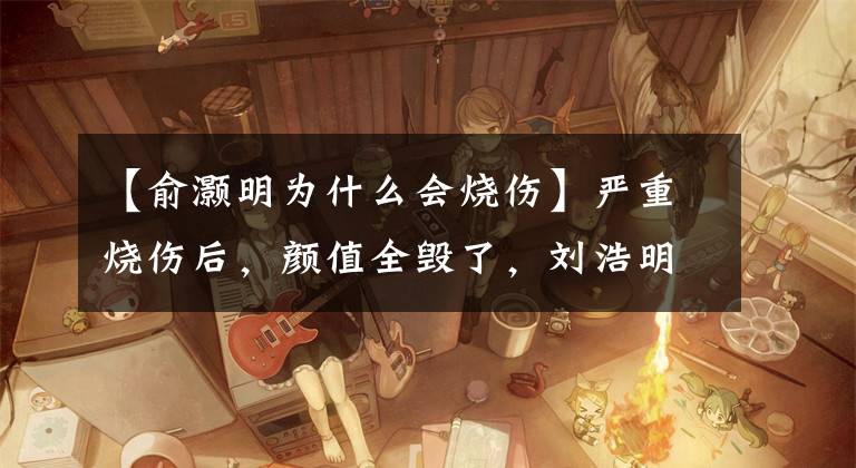 【俞灏明为什么会烧伤】严重烧伤后，颜值全毁了，刘浩明沉默了一会儿又复出了，现在颜值再次登顶。