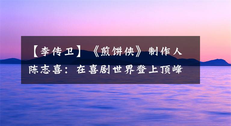 【李传卫】《煎饼侠》制作人陈志喜：在喜剧世界登上顶峰