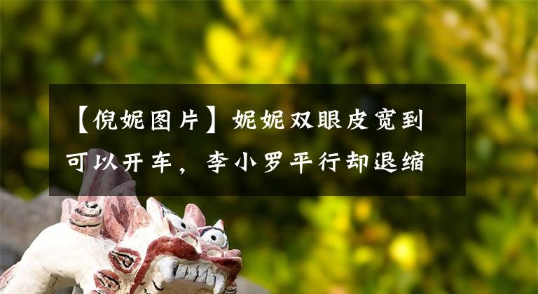【倪妮图片】妮妮双眼皮宽到可以开车，李小罗平行却退缩了！