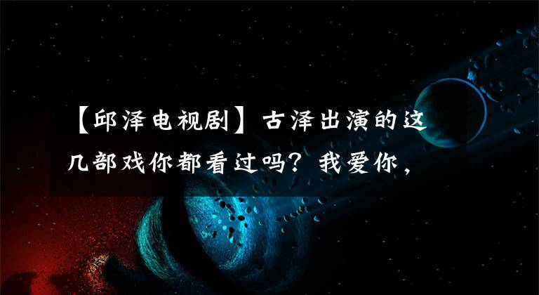 【邱泽电视剧】古泽出演的这几部戏你都看过吗？我爱你，我爱你。