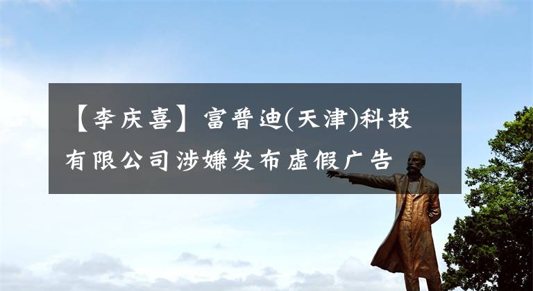 【李庆喜】富普迪(天津)科技有限公司涉嫌发布虚假广告