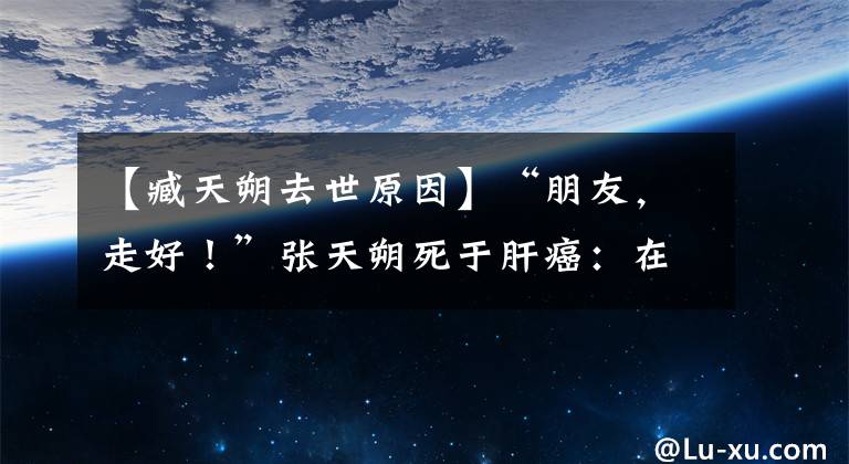 【臧天朔去世原因】“朋友，走好！”张天朔死于肝癌：在千明年找到了人生的初春。