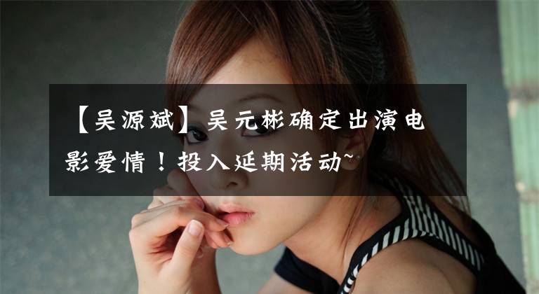 【吴源斌】吴元彬确定出演电影爱情！投入延期活动~
