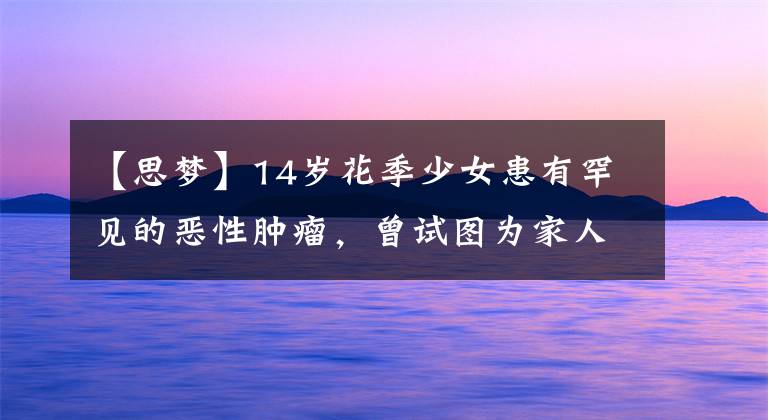 【思梦】14岁花季少女患有罕见的恶性肿瘤，曾试图为家人放弃治疗。