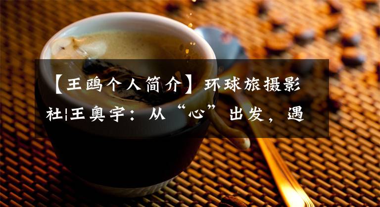 【王鸥个人简介】环球旅摄影社|王奥宇：从“心”出发，遇见了全新的自己。