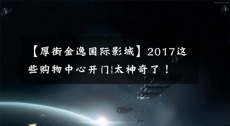 【厚街金逸国际影城】2017这些购物中心开门|太神奇了！