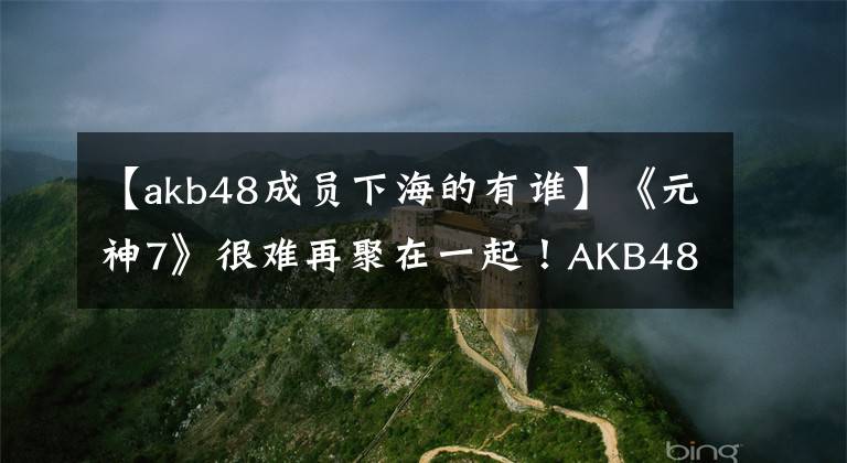 【akb48成员下海的有谁】《元神7》很难再聚在一起！AKB48渡边马友友因身体原因退出娱乐圈。