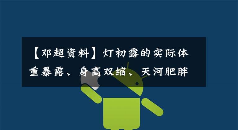 【邓超资料】灯初露的实际体重暴露、身高双缩、天河肥胖，还有骨质疏松症。