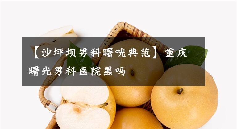 【沙坪坝男科曙咣典范】重庆曙光男科医院黑吗