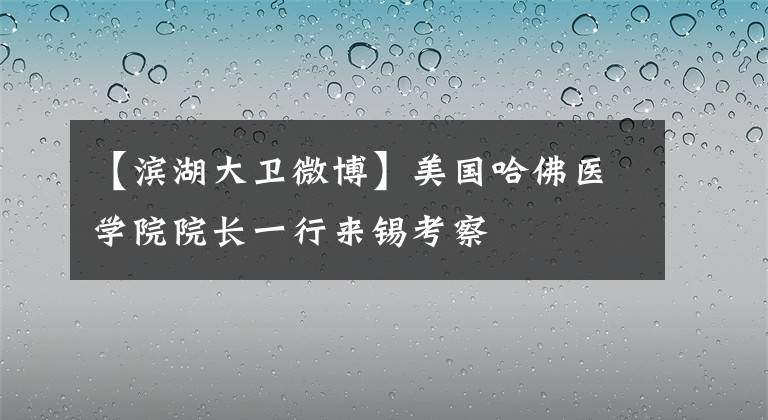 【滨湖大卫微博】美国哈佛医学院院长一行来锡考察