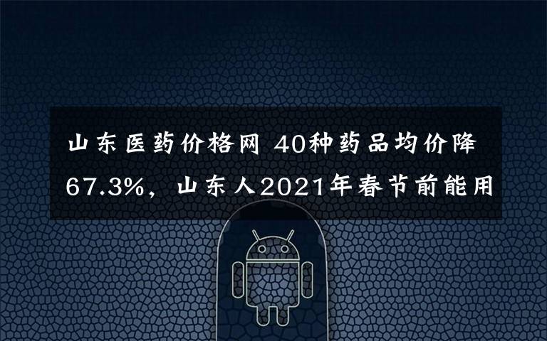 山东医药价格网 40种药品均价降67.3%，山东人2021年春节前能用上这些降价药