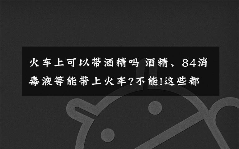火车上可以带酒精吗 酒精、84消毒液等能带上火车?不能!这些都属于违禁携带品