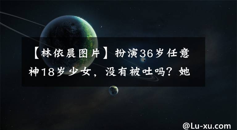 【林依晨图片】扮演36岁任意神18岁少女，没有被吐吗？她的少女感来自哪里！
